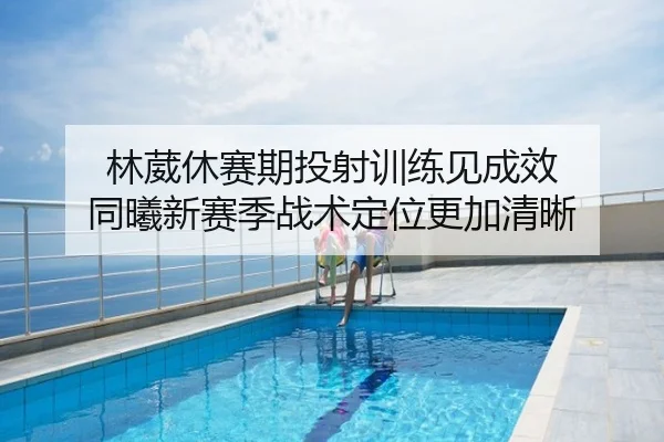 林葳休赛期投射训练见成效 同曦新赛季战术定位更加清晰