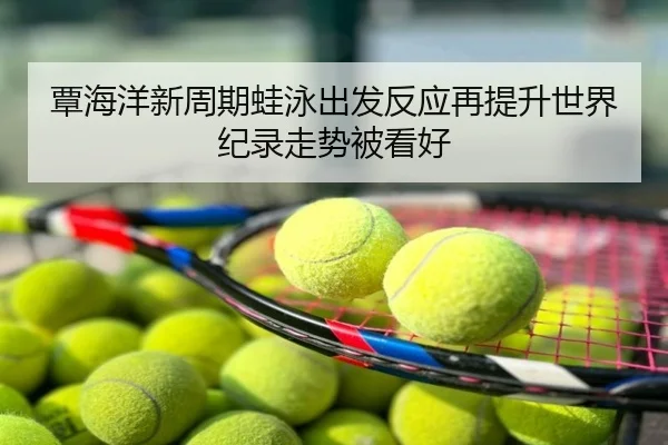 覃海洋新周期蛙泳出发反应再提升世界纪录走势被看好