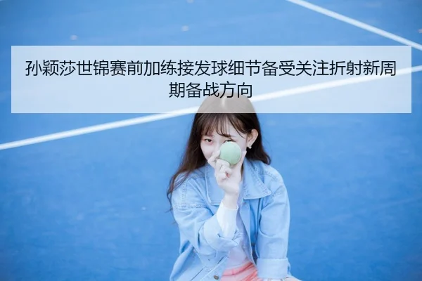 孙颖莎世锦赛前加练接发球细节备受关注折射新周期备战方向