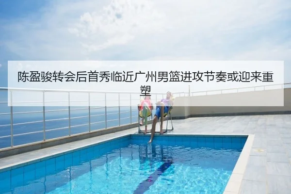 陈盈骏转会后首秀临近广州男篮进攻节奏或迎来重塑