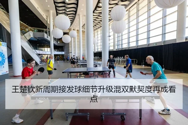 王楚钦新周期接发球细节升级混双默契度再成看点