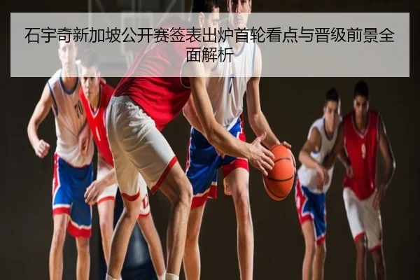 石宇奇新加坡公开赛签表出炉首轮看点与晋级前景全面解析