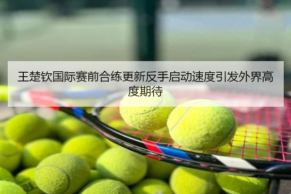 王楚钦国际赛前合练更新反手启动速度引发外界高度期待