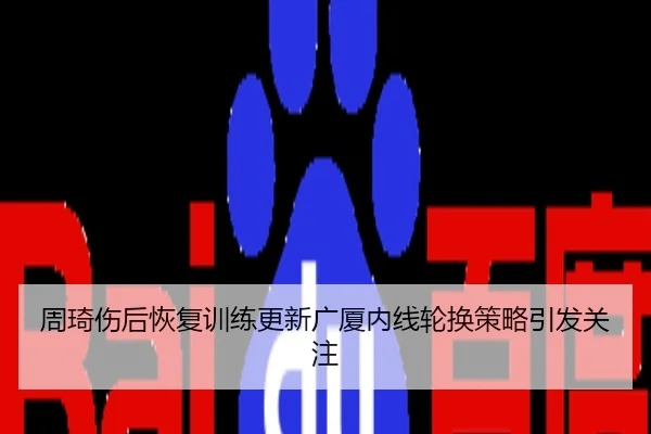 周琦伤后恢复训练更新广厦内线轮换策略引发关注